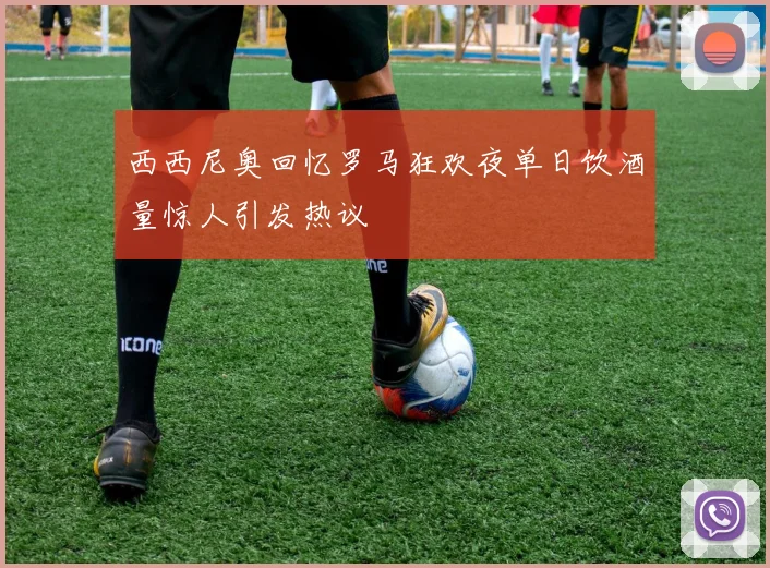 西西尼奥回忆罗马狂欢夜单日饮酒量惊人引发热议