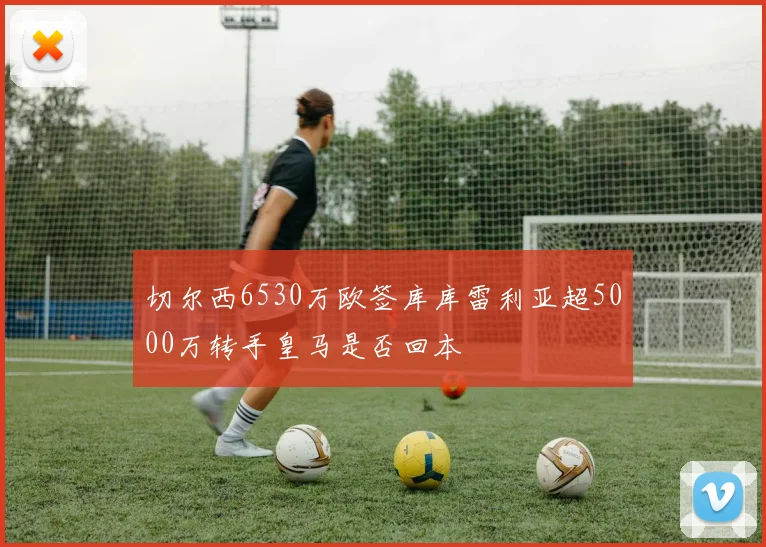 切尔西6530万欧签库库雷利亚超5000万转手皇马是否回本