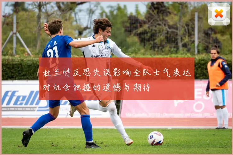 杜兰特反思失误影响全队士气表达对机会把握的遗憾与期待