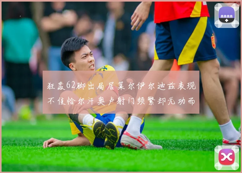 狂轰62脚出局居莱尔伊尔迪兹表现不佳恰尔汗奥卢射门频繁却无功而返