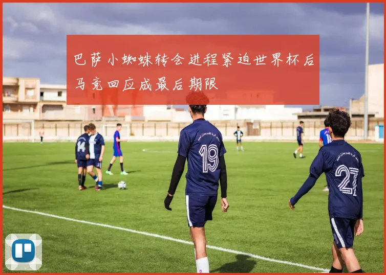 巴萨小蜘蛛转会进程紧迫世界杯后马竞回应成最后期限