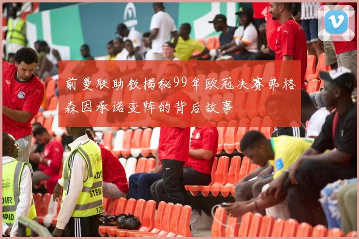 前曼联助教揭秘99年欧冠决赛弗格森因承诺变阵的背后故事