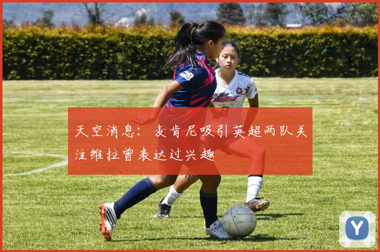 天空消息：麦肯尼吸引英超两队关注维拉曾表达过兴趣