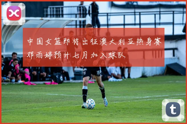 中国女篮即将出征澳大利亚热身赛邓雨婷预计七月加入球队