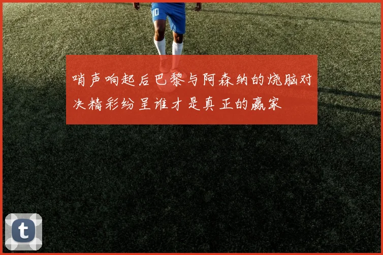 哨声响起后巴黎与阿森纳的烧脑对决精彩纷呈谁才是真正的赢家