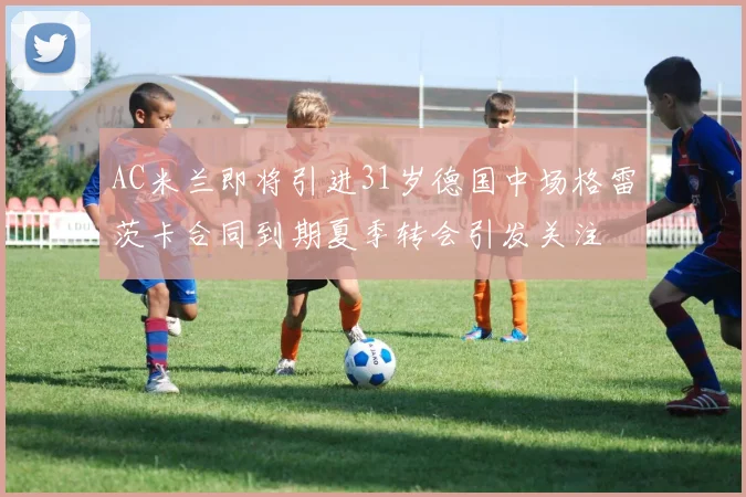 AC米兰即将引进31岁德国中场格雷茨卡合同到期夏季转会引发关注