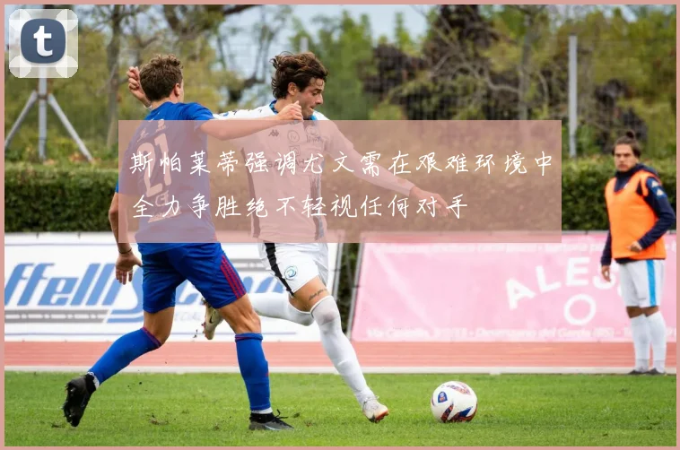 斯帕莱蒂强调尤文需在艰难环境中全力争胜绝不轻视任何对手