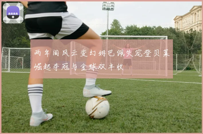 两年间风云变幻姆巴佩失宠登贝莱崛起夺冠与金球双丰收