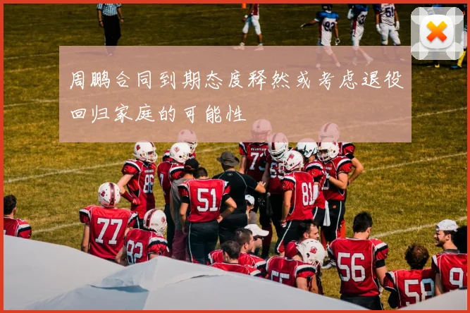 周鹏合同到期态度释然或考虑退役回归家庭的可能性