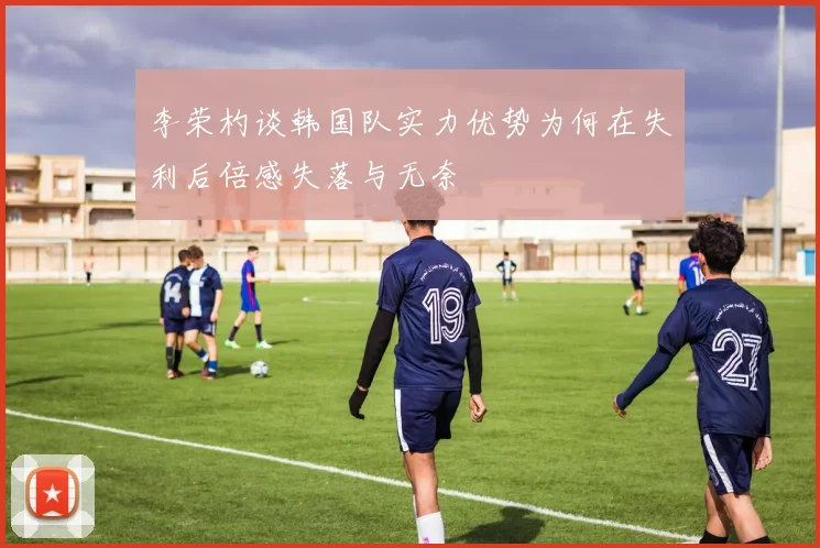 李荣杓谈韩国队实力优势为何在失利后倍感失落与无奈
