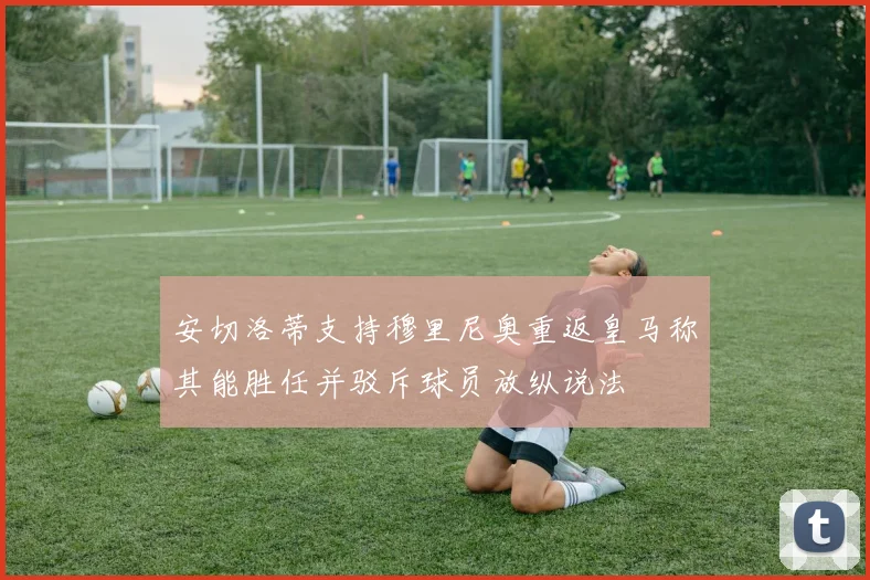 安切洛蒂支持穆里尼奥重返皇马称其能胜任并驳斥球员放纵说法