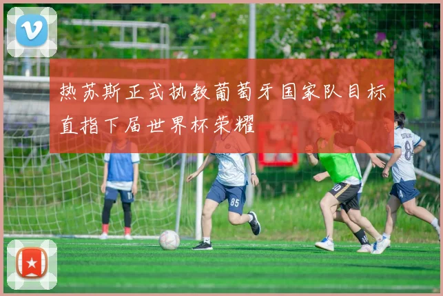 热苏斯正式执教葡萄牙国家队目标直指下届世界杯荣耀