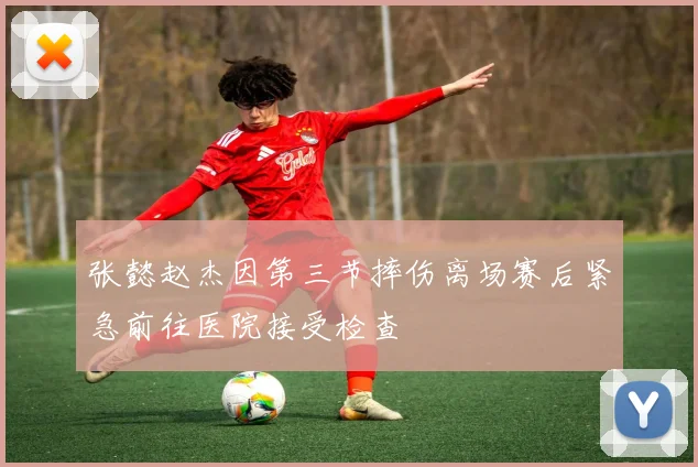 张懿赵杰因第三节摔伤离场赛后紧急前往医院接受检查