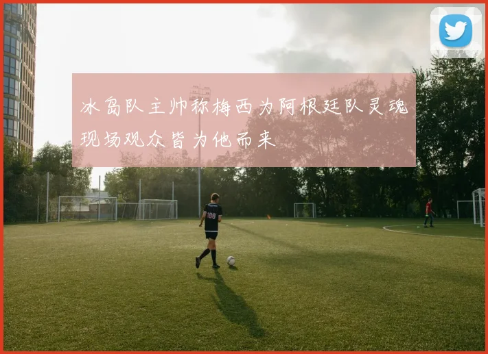 冰岛队主帅称梅西为阿根廷队灵魂现场观众皆为他而来