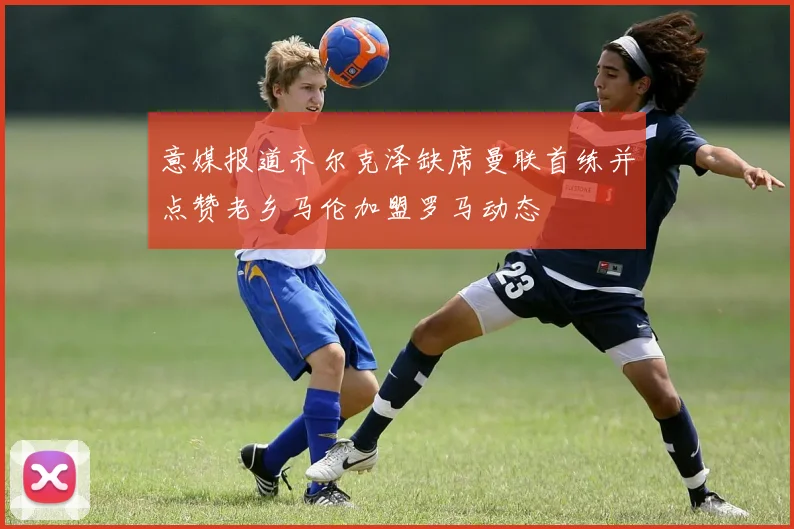 意媒报道齐尔克泽缺席曼联首练并点赞老乡马伦加盟罗马动态