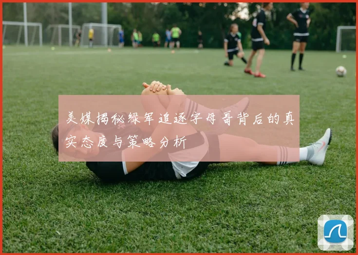 美媒揭秘绿军追逐字母哥背后的真实态度与策略分析