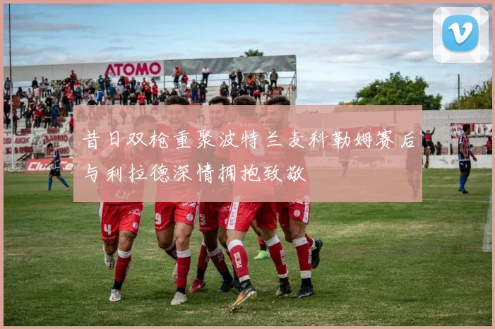 昔日双枪重聚波特兰麦科勒姆赛后与利拉德深情拥抱致敬