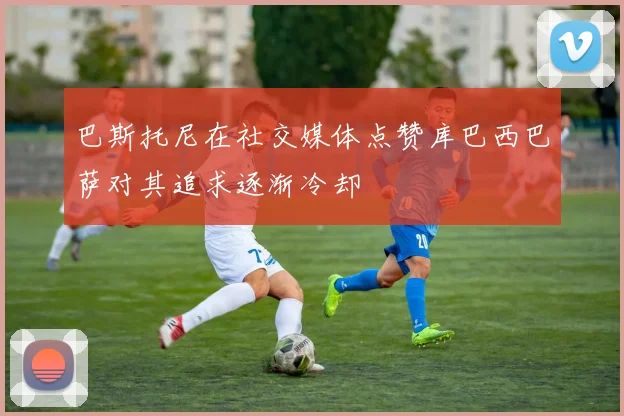 巴斯托尼在社交媒体点赞库巴西巴萨对其追求逐渐冷却
