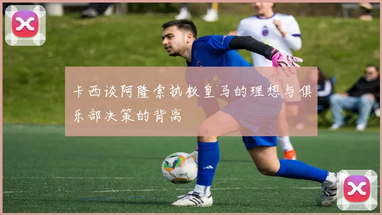 卡西谈阿隆索执教皇马的理想与俱乐部决策的背离