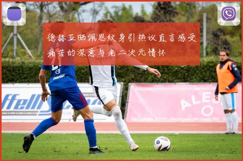 德赫亚晒佩恩纹身引热议直言感受痛苦的深意与老二次元情怀
