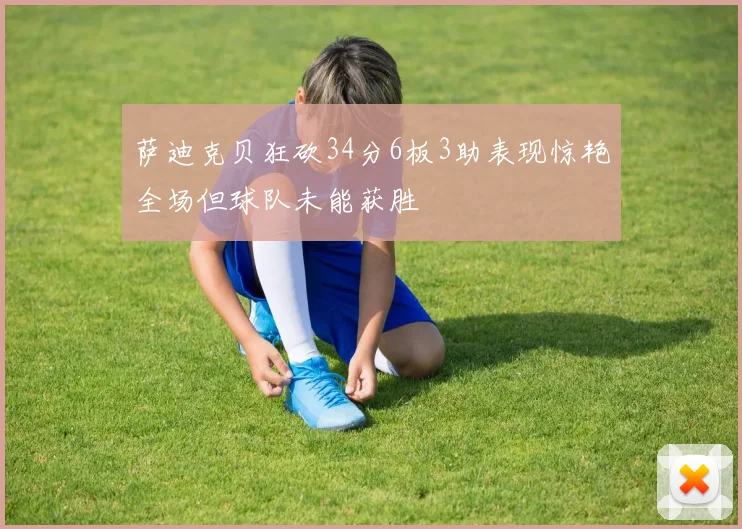 萨迪克贝狂砍34分6板3助表现惊艳全场但球队未能获胜