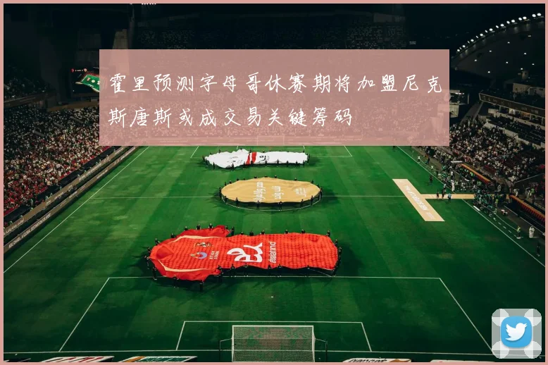 霍里预测字母哥休赛期将加盟尼克斯唐斯或成交易关键筹码