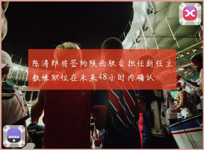 陈涛即将签约陕西联合担任新任主教练职位在未来48小时内确认