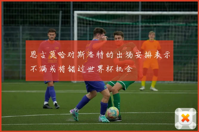恩古莫哈对斯洛特的出场安排表示不满或将错过世界杯机会