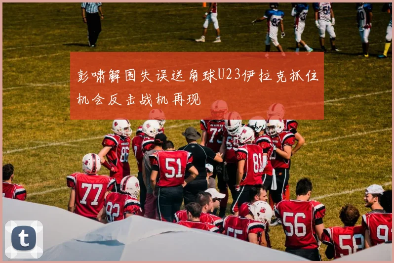彭啸解围失误送角球U23伊拉克抓住机会反击战机再现