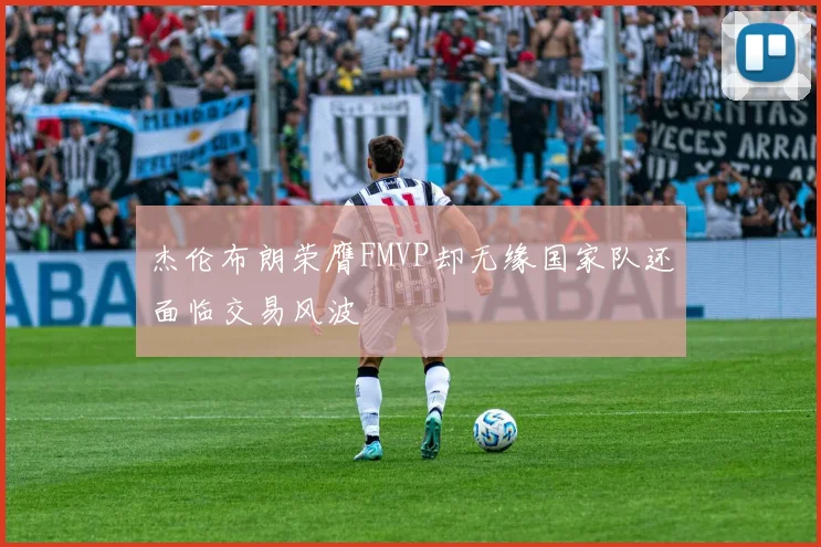 杰伦布朗荣膺FMVP却无缘国家队还面临交易风波