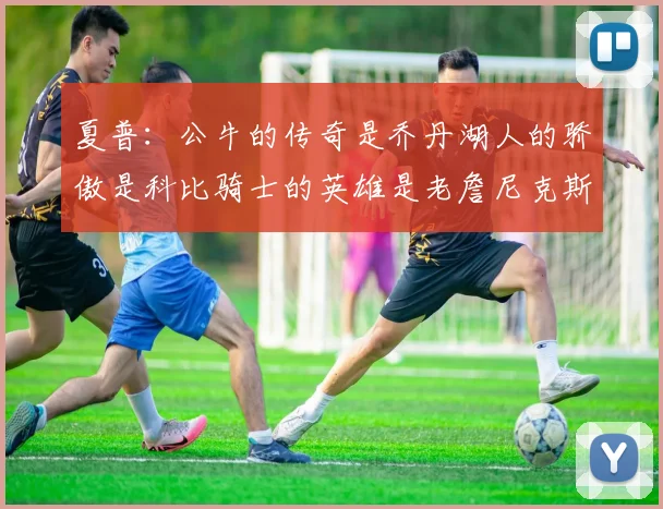 夏普：公牛的传奇是乔丹湖人的骄傲是科比骑士的英雄是老詹尼克斯的希望是布伦森