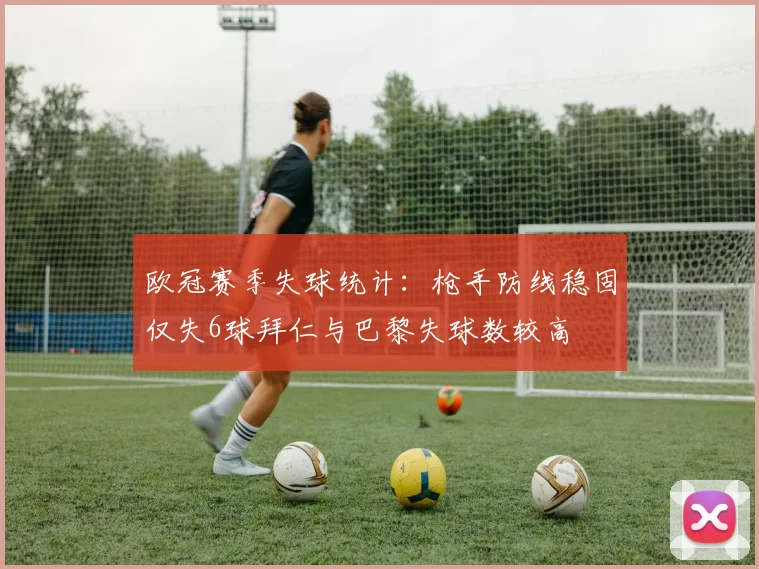 欧冠赛季失球统计：枪手防线稳固仅失6球拜仁与巴黎失球数较高