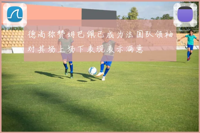 德尚称赞姆巴佩已成为法国队领袖对其场上场下表现表示满意