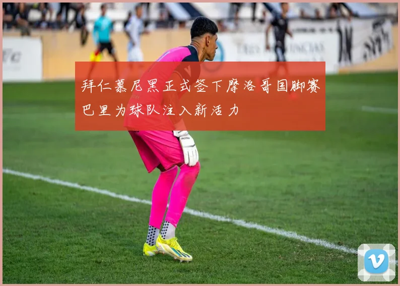 拜仁慕尼黑正式签下摩洛哥国脚赛巴里为球队注入新活力